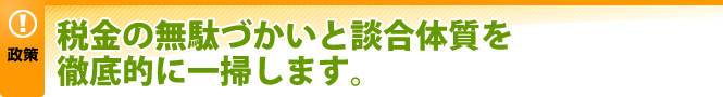 税金の無駄づかいと談合体質を徹底的に一掃します。