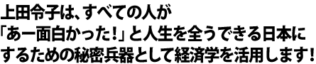 上田令子は、すべての人が 「あー面白かった！」と人生を全うできる日本に するための秘密兵器として経済学を活用します！