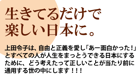 生きてるだけで楽しい日本に。上田令子は、自由と正義を愛し「あー面白かった！」とすべての人が人生をまっとうできる日本にするために、どう考えたって正しいことが当たり前に通用する世の中にします！