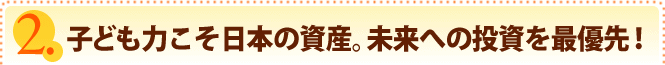 子ども力こそ日本の資産。未来への投資を最優先！