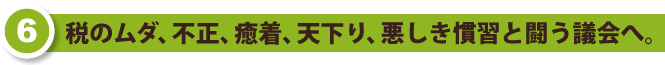 税のムダ、不正、癒着、天下り、悪しき慣習と闘う議会へ。