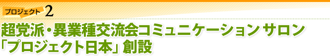 プロジェクト2：超党派・異業種交流会コミュニケーションサロン「プロジェクト日本」創設