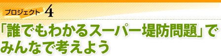 プロジェクト4：「誰でもわかるスーパー堤防問題」で、みんなで考えよう