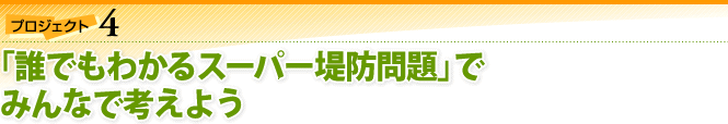 プロジェクト4：「誰でもわかるスーパー堤防問題」でみんなで考えよう