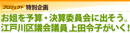 プロジェクト特別企画：お姐を予算・決算委員会に出そう。江戸川区議会議員上田令子がいく！