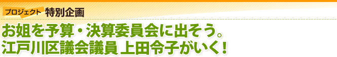 プロジェクト特別企画：お姐を予算・決算委員会に出そう。江戸川区議員 江戸川区議員上田令子がいく！